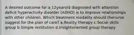 A desired outcome for a 12yearold diagnosed with attention deficit hyperactivity disorder (ADHD) is to improve relationships with other children. Which treatment modality should thenurse suggest for the plan of care? a.Reality therapy c.Social skills group b.Simple restitution d.Insightoriented group therapy