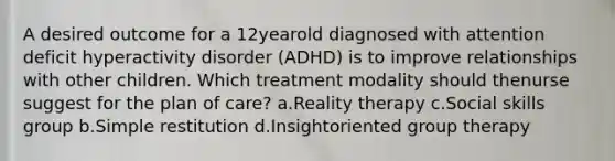 A desired outcome for a 12yearold diagnosed with attention deficit hyperactivity disorder (ADHD) is to improve relationships with other children. Which treatment modality should thenurse suggest for the plan of care? a.Reality therapy c.Social skills group b.Simple restitution d.Insightoriented group therapy