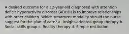 A desired outcome for a 12-year-old diagnosed with attention deficit hyperactivity disorder (ADHD) is to improve relationships with other children. Which treatment modality should the nurse suggest for the plan of care? a. Insight-oriented group therapy b. Social skills group c. Reality therapy d. Simple restitution