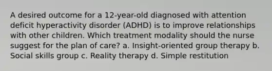 A desired outcome for a 12-year-old diagnosed with attention deficit hyperactivity disorder (ADHD) is to improve relationships with other children. Which treatment modality should the nurse suggest for the plan of care? a. Insight-oriented group therapy b. Social skills group c. Reality therapy d. Simple restitution