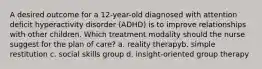 A desired outcome for a 12-year-old diagnosed with attention deficit hyperactivity disorder (ADHD) is to improve relationships with other children. Which treatment modality should the nurse suggest for the plan of care? a. reality therapyb. simple restitution c. social skills group d. insight-oriented group therapy