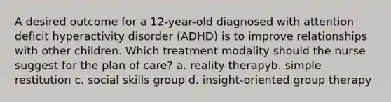 A desired outcome for a 12-year-old diagnosed with attention deficit hyperactivity disorder (ADHD) is to improve relationships with other children. Which treatment modality should the nurse suggest for the plan of care? a. reality therapyb. simple restitution c. social skills group d. insight-oriented group therapy