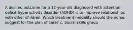 A desired outcome for a 12-year-old diagnosed with attention deficit hyperactivity disorder (ADHD) is to improve relationships with other children. Which treatment modality should the nurse suggest for the plan of care? c. Social skills group