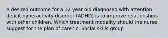 A desired outcome for a 12-year-old diagnosed with <a href='https://www.questionai.com/knowledge/kQAn73LsH7-attention-deficit-hyperactivity-disorder' class='anchor-knowledge'>attention deficit hyperactivity disorder</a> (ADHD) is to improve relationships with other children. Which treatment modality should the nurse suggest for the plan of care? c. Social skills group