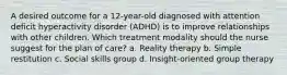 A desired outcome for a 12-year-old diagnosed with attention deficit hyperactivity disorder (ADHD) is to improve relationships with other children. Which treatment modality should the nurse suggest for the plan of care? a. Reality therapy b. Simple restitution c. Social skills group d. Insight-oriented group therapy