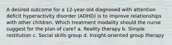 A desired outcome for a 12-year-old diagnosed with attention deficit hyperactivity disorder (ADHD) is to improve relationships with other children. Which treatment modality should the nurse suggest for the plan of care? a. Reality therapy b. Simple restitution c. Social skills group d. Insight-oriented group therapy