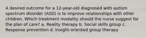 A desired outcome for a 12-year-old diagnosed with autism spectrum disorder (ASD) is to improve relationships with other children. Which treatment modality should the nurse suggest for the plan of care? a. Reality therapy b. Social skills group c. Response prevention d. Insight-oriented group therapy