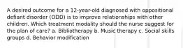 A desired outcome for a 12-year-old diagnosed with oppositional defiant disorder (ODD) is to improve relationships with other children. Which treatment modality should the nurse suggest for the plan of care? a. Bibliotherapy b. Music therapy c. Social skills groups d. Behavior modification