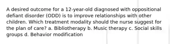 A desired outcome for a 12-year-old diagnosed with oppositional defiant disorder (ODD) is to improve relationships with other children. Which treatment modality should the nurse suggest for the plan of care? a. Bibliotherapy b. Music therapy c. Social skills groups d. Behavior modification