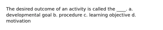 The desired outcome of an activity is called the ____. a. developmental goal b. procedure c. learning objective d. motivation