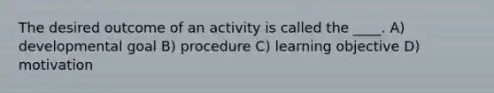 The desired outcome of an activity is called the ____. A) developmental goal B) procedure C) learning objective D) motivation