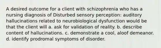 A desired outcome for a client with schizophrenia who has a nursing diagnosis of Disturbed sensory perception: auditory hallucinations related to neurobiological dysfunction would be that the client will a. ask for validation of reality. b. describe content of hallucinations. c. demonstrate a cool, aloof demeanor. d. identify prodromal symptoms of disorder.