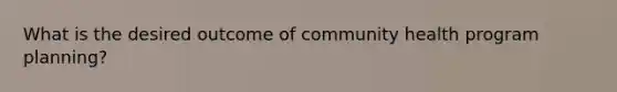 What is the desired outcome of community health program planning?