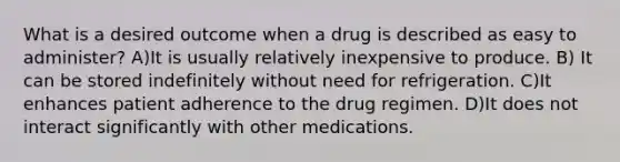 What is a desired outcome when a drug is described as easy to administer? A)It is usually relatively inexpensive to produce. B) It can be stored indefinitely without need for refrigeration. C)It enhances patient adherence to the drug regimen. D)It does not interact significantly with other medications.