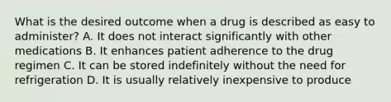 What is the desired outcome when a drug is described as easy to administer? A. It does not interact significantly with other medications B. It enhances patient adherence to the drug regimen C. It can be stored indefinitely without the need for refrigeration D. It is usually relatively inexpensive to produce