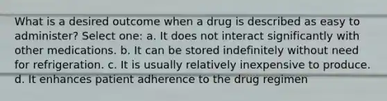 What is a desired outcome when a drug is described as easy to administer? Select one: a. It does not interact significantly with other medications. b. It can be stored indefinitely without need for refrigeration. c. It is usually relatively inexpensive to produce. d. It enhances patient adherence to the drug regimen