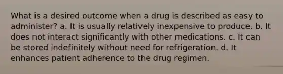 What is a desired outcome when a drug is described as easy to administer? a. It is usually relatively inexpensive to produce. b. It does not interact significantly with other medications. c. It can be stored indefinitely without need for refrigeration. d. It enhances patient adherence to the drug regimen.