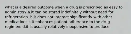 what is a desired outcome when a drug is prescribed as easy to administer? a.it can be stored indefinitely without need for refrigeration. b.it does not interact significantly with other medications c.it enhances patient adherence to the drug regimen. d.it is usually relatively inexpensive to produce.