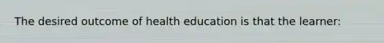 The desired outcome of health education is that the learner: