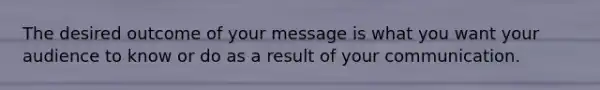The desired outcome of your message is what you want your audience to know or do as a result of your communication.