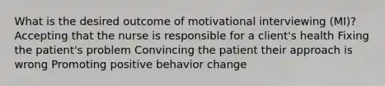 What is the desired outcome of motivational interviewing (MI)? Accepting that the nurse is responsible for a client's health Fixing the patient's problem Convincing the patient their approach is wrong Promoting positive behavior change