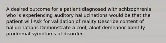 A desired outcome for a patient diagnosed with schizophrenia who is experiencing auditory hallucinations would be that the patient will Ask for validation of reality Describe content of hallucinations Demonstrate a cool, aloof demeanor Identify prodromal symptoms of disorder