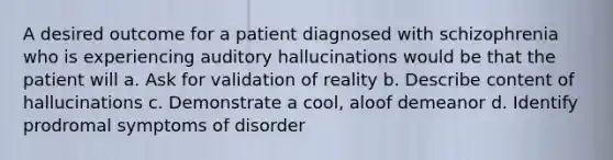 A desired outcome for a patient diagnosed with schizophrenia who is experiencing auditory hallucinations would be that the patient will a. Ask for validation of reality b. Describe content of hallucinations c. Demonstrate a cool, aloof demeanor d. Identify prodromal symptoms of disorder