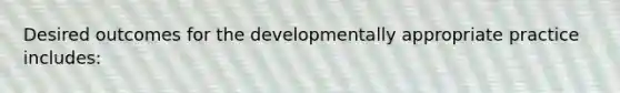 Desired outcomes for the developmentally appropriate practice includes: