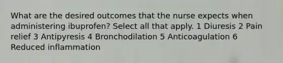 What are the desired outcomes that the nurse expects when administering ibuprofen? Select all that apply. 1 Diuresis 2 Pain relief 3 Antipyresis 4 Bronchodilation 5 Anticoagulation 6 Reduced inflammation