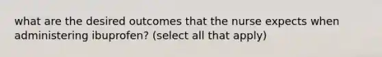 what are the desired outcomes that the nurse expects when administering ibuprofen? (select all that apply)