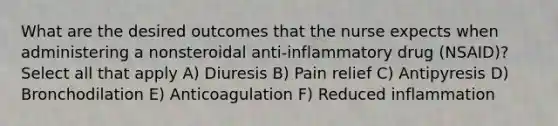 What are the desired outcomes that the nurse expects when administering a nonsteroidal anti-inflammatory drug (NSAID)? Select all that apply A) Diuresis B) Pain relief C) Antipyresis D) Bronchodilation E) Anticoagulation F) Reduced inflammation