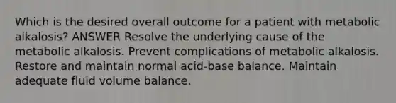 Which is the desired overall outcome for a patient with metabolic alkalosis? ANSWER Resolve the underlying cause of the metabolic alkalosis. Prevent complications of metabolic alkalosis. Restore and maintain normal acid-base balance. Maintain adequate fluid volume balance.