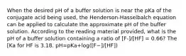 When the desired pH of a buffer solution is near the pKa of the conjugate acid being used, the Henderson-Hasselbalch equation can be applied to calculate the approximate pH of the buffer solution. According to the reading material provided, what is the pH of a buffer solution containing a ratio of [F-]/[HF] = 0.66? The [Ka for HF is 3.18. pH=pKa+log⁡([F−]/[HF])