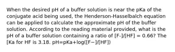 When the desired pH of a buffer solution is near the pKa of the conjugate acid being used, the Henderson-Hasselbalch equation can be applied to calculate the approximate pH of the buffer solution. According to the reading material provided, what is the pH of a buffer solution containing a ratio of [F-]/[HF] = 0.66? The [Ka for HF is 3.18. pH=pKa+log⁡([F−]/[HF])