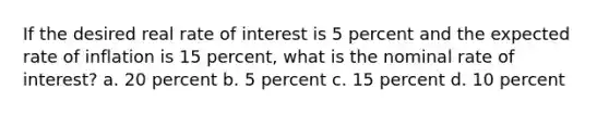 If the desired real rate of interest is 5 percent and the expected rate of inflation is 15 percent, what is the nominal rate of interest? a. 20 percent b. 5 percent c. 15 percent d. 10 percent