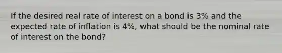 If the desired real rate of interest on a bond is 3% and the expected rate of inflation is 4%, what should be the nominal rate of interest on the bond?