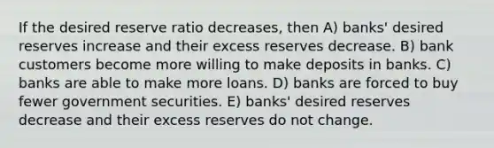 If the desired reserve ratio decreases, then A) banks' desired reserves increase and their excess reserves decrease. B) bank customers become more willing to make deposits in banks. C) banks are able to make more loans. D) banks are forced to buy fewer government securities. E) banks' desired reserves decrease and their excess reserves do not change.