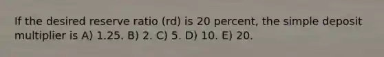 If the desired reserve ratio (rd) is 20 percent, the simple deposit multiplier is A) 1.25. B) 2. C) 5. D) 10. E) 20.