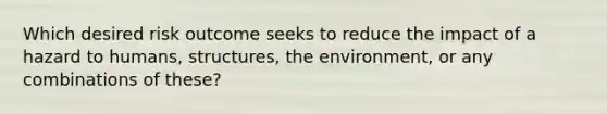 Which desired risk outcome seeks to reduce the impact of a hazard to humans, structures, the environment, or any combinations of these?