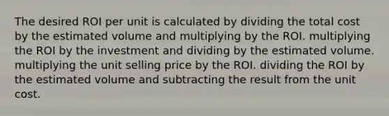 The desired ROI per unit is calculated by dividing the total cost by the estimated volume and multiplying by the ROI. multiplying the ROI by the investment and dividing by the estimated volume. multiplying the unit selling price by the ROI. dividing the ROI by the estimated volume and subtracting the result from the unit cost.