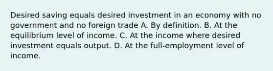 Desired saving equals desired investment in an economy with no government and no foreign trade A. By definition. B. At the equilibrium level of income. C. At the income where desired investment equals output. D. At the full-employment level of income.