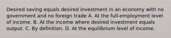 Desired saving equals desired investment in an economy with no government and no foreign trade A. At the full-employment level of income. B. At the income where desired investment equals output. C. By definition. D. At the equilibrium level of income.