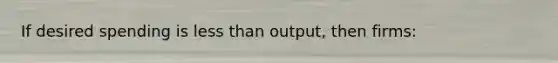 If desired spending is less than output, then firms: