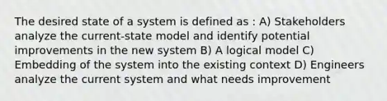 The desired state of a system is defined as : A) Stakeholders analyze the current-state model and identify potential improvements in the new system B) A logical model C) Embedding of the system into the existing context D) Engineers analyze the current system and what needs improvement