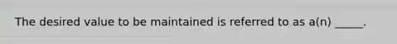 The desired value to be maintained is referred to as a(n) _____.