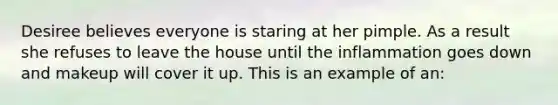 Desiree believes everyone is staring at her pimple. As a result she refuses to leave the house until the inflammation goes down and makeup will cover it up. This is an example of an: