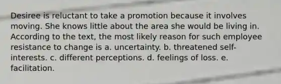 Desiree is reluctant to take a promotion because it involves moving. She knows little about the area she would be living in. According to the text, the most likely reason for such employee resistance to change is a. uncertainty. b. threatened self-interests. c. different perceptions. d. feelings of loss. e. facilitation.