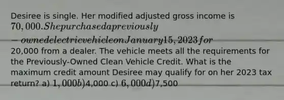 Desiree is single. Her modified adjusted gross income is 70,000. She purchased a previously-owned electric vehicle on January 15, 2023 for20,000 from a dealer. The vehicle meets all the requirements for the Previously-Owned Clean Vehicle Credit. What is the maximum credit amount Desiree may qualify for on her 2023 tax return? a) 1,000 b)4,000 c) 6,000 d)7,500