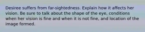 Desiree suffers from far-sightedness. Explain how it affects her vision. Be sure to talk about the shape of the eye, conditions when her vision is fine and when it is not fine, and location of the image formed.