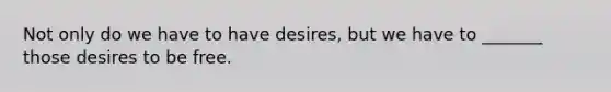 Not only do we have to have desires, but we have to _______ those desires to be free.